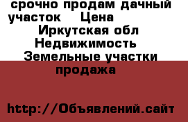 срочно продам дачный участок  › Цена ­ 700 000 - Иркутская обл. Недвижимость » Земельные участки продажа   